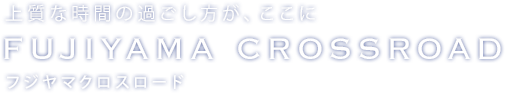 上質な時間の過ごし方が、ここに フジヤマクロスロード