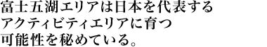 富士五湖エリアは日本を代表するアクティビティエリアに育つ可能性を秘めている。