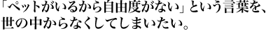 「ペットがいるから自由度がない」という言葉を、世の中からなくしてしまいたい。