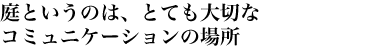 庭というのは、とても大切なコミュニケーションの場所