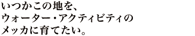 いつかこの地を、ウォーター・アクティビティのメッカに育てたい。