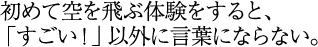 初めて空を飛ぶ体験をすると、「すごい！」以外に言葉にならない。