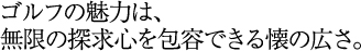 ゴルフの魅力は、無限の探求心を包容できる懐の広さ。