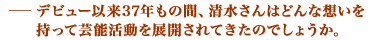 デビュー以来37年もの間、清水さんはどんな想いを持って芸能活動を展開されてきたのでしょうか。