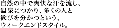 自然の中で爽快な汗を流し、温泉につかり、多くの人と歓びを分かつという、ウィークエンドスタイル。