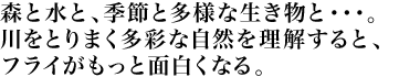 森と水と、季節と多様な生き物と・・・。川をとりまく多彩な自然を理解すると、フライがもっと面白くなる。