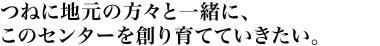 つねに地元の方々と一緒に、このセンターを創り育てていきたい。