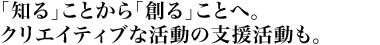 「知る」ことから「創る」ことへ。クリエイティブな活動の支援活動も。