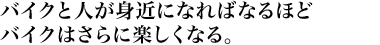 バイクと人が身近になればなるほどバイクはさらに楽しくなる。