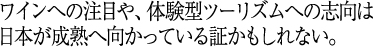 ワインへの注目や、体験型ツーリズムへの志向は日本が成熟へ向かっている証かもしれない。